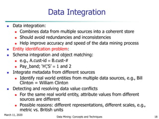 March 11, 2020
Data Mining: Concepts and Techniques 18
Data Integration
 Data integration:
 Combines data from multiple sources into a coherent store
 Should avoid redundancies and inconsistencies
 Help improve accuracy and speed of the data mining process
 Entity identification problem:
 Schema integration and object matching:
 e.g., A.cust-id  B.cust-#
 Pay_band; ‘H’,’S’  1 and 2
 Integrate metadata from different sources
 Identify real world entities from multiple data sources, e.g., Bill
Clinton = William Clinton
 Detecting and resolving data value conflicts
 For the same real world entity, attribute values from different
sources are different
 Possible reasons: different representations, different scales, e.g.,
metric vs. British units
 