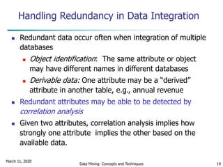 March 11, 2020
Data Mining: Concepts and Techniques 19
Handling Redundancy in Data Integration
 Redundant data occur often when integration of multiple
databases
 Object identification: The same attribute or object
may have different names in different databases
 Derivable data: One attribute may be a “derived”
attribute in another table, e.g., annual revenue
 Redundant attributes may be able to be detected by
correlation analysis
 Given two attributes, correlation analysis implies how
strongly one attribute implies the other based on the
available data.
 