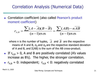 March 11, 2020
Data Mining: Concepts and Techniques 21
Correlation Analysis (Numerical Data)
 Correlation coefficient (also called Pearson’s product
moment coefficient)
where n is the number of tuples, and are the respective
means of A and B, σA and σB are the respective standard deviation
of A and B, and Σ(AB) is the sum of the AB cross-product.
 If rA,B > 0, A and B are positively correlated (A’s values
increase as B’s). The higher, the stronger correlation.
 rA,B = 0: independent; rA,B < 0: negatively correlated
BABA n
BAnAB
n
BBAA
r BA
 )1(
)(
)1(
))((
,





 
A B
 