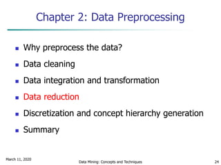 March 11, 2020
Data Mining: Concepts and Techniques 24
Chapter 2: Data Preprocessing
 Why preprocess the data?
 Data cleaning
 Data integration and transformation
 Data reduction
 Discretization and concept hierarchy generation
 Summary
 