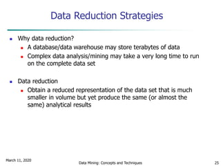 March 11, 2020
Data Mining: Concepts and Techniques 25
Data Reduction Strategies
 Why data reduction?
 A database/data warehouse may store terabytes of data
 Complex data analysis/mining may take a very long time to run
on the complete data set
 Data reduction
 Obtain a reduced representation of the data set that is much
smaller in volume but yet produce the same (or almost the
same) analytical results
 