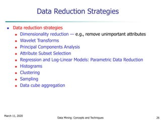 March 11, 2020
Data Mining: Concepts and Techniques 26
Data Reduction Strategies
 Data reduction strategies
 Dimensionality reduction — e.g., remove unimportant attributes
 Wavelet Transforms
 Principal Components Analysis
 Attribute Subset Selection
 Regression and Log-Linear Models: Parametric Data Reduction
 Histograms
 Clustering
 Sampling
 Data cube aggregation
 