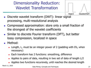 March 11, 2020
Data Mining: Concepts and Techniques 27
Dimensionality Reduction:
Wavelet Transformation
 Discrete wavelet transform (DWT): linear signal
processing, multi-resolutional analysis
 Compressed approximation: store only a small fraction of
the strongest of the wavelet coefficients
 Similar to discrete Fourier transform (DFT), but better
lossy compression, localized in space
 Method:
 Length, L, must be an integer power of 2 (padding with 0’s, when
necessary)
 Each transform has 2 functions: smoothing, difference
 Applies to pairs of data, resulting in two set of data of length L/2
 Applies two functions recursively, until reaches the desired length
Haar2 Daubechie4
 