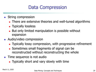 March 11, 2020
Data Mining: Concepts and Techniques 29
Data Compression
 String compression
 There are extensive theories and well-tuned algorithms
 Typically lossless
 But only limited manipulation is possible without
expansion
 Audio/video compression
 Typically lossy compression, with progressive refinement
 Sometimes small fragments of signal can be
reconstructed without reconstructing the whole
 Time sequence is not audio
 Typically short and vary slowly with time
 