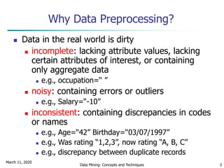 March 11, 2020
Data Mining: Concepts and Techniques 3
Why Data Preprocessing?
 Data in the real world is dirty
 incomplete: lacking attribute values, lacking
certain attributes of interest, or containing
only aggregate data
 e.g., occupation=“ ”
 noisy: containing errors or outliers
 e.g., Salary=“-10”
 inconsistent: containing discrepancies in codes
or names
 e.g., Age=“42” Birthday=“03/07/1997”
 e.g., Was rating “1,2,3”, now rating “A, B, C”
 e.g., discrepancy between duplicate records
 