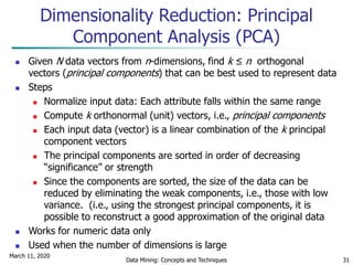 March 11, 2020
Data Mining: Concepts and Techniques 31
 Given N data vectors from n-dimensions, find k ≤ n orthogonal
vectors (principal components) that can be best used to represent data
 Steps
 Normalize input data: Each attribute falls within the same range
 Compute k orthonormal (unit) vectors, i.e., principal components
 Each input data (vector) is a linear combination of the k principal
component vectors
 The principal components are sorted in order of decreasing
“significance” or strength
 Since the components are sorted, the size of the data can be
reduced by eliminating the weak components, i.e., those with low
variance. (i.e., using the strongest principal components, it is
possible to reconstruct a good approximation of the original data
 Works for numeric data only
 Used when the number of dimensions is large
Dimensionality Reduction: Principal
Component Analysis (PCA)
 