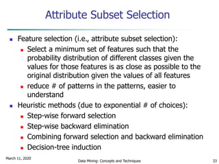 March 11, 2020
Data Mining: Concepts and Techniques 33
Attribute Subset Selection
 Feature selection (i.e., attribute subset selection):
 Select a minimum set of features such that the
probability distribution of different classes given the
values for those features is as close as possible to the
original distribution given the values of all features
 reduce # of patterns in the patterns, easier to
understand
 Heuristic methods (due to exponential # of choices):
 Step-wise forward selection
 Step-wise backward elimination
 Combining forward selection and backward elimination
 Decision-tree induction
 