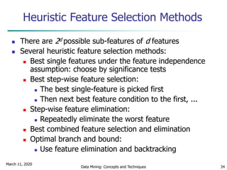 March 11, 2020
Data Mining: Concepts and Techniques 34
Heuristic Feature Selection Methods
 There are 2d possible sub-features of d features
 Several heuristic feature selection methods:
 Best single features under the feature independence
assumption: choose by significance tests
 Best step-wise feature selection:
 The best single-feature is picked first
 Then next best feature condition to the first, ...
 Step-wise feature elimination:
 Repeatedly eliminate the worst feature
 Best combined feature selection and elimination
 Optimal branch and bound:
 Use feature elimination and backtracking
 