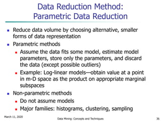 March 11, 2020
Data Mining: Concepts and Techniques 36
Data Reduction Method:
Parametric Data Reduction
 Reduce data volume by choosing alternative, smaller
forms of data representation
 Parametric methods
 Assume the data fits some model, estimate model
parameters, store only the parameters, and discard
the data (except possible outliers)
 Example: Log-linear models—obtain value at a point
in m-D space as the product on appropriate marginal
subspaces
 Non-parametric methods
 Do not assume models
 Major families: histograms, clustering, sampling
 