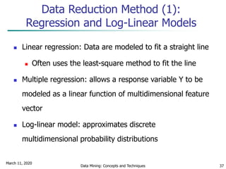 March 11, 2020
Data Mining: Concepts and Techniques 37
Data Reduction Method (1):
Regression and Log-Linear Models
 Linear regression: Data are modeled to fit a straight line
 Often uses the least-square method to fit the line
 Multiple regression: allows a response variable Y to be
modeled as a linear function of multidimensional feature
vector
 Log-linear model: approximates discrete
multidimensional probability distributions
 
