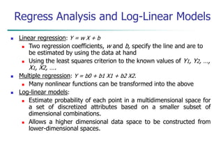  Linear regression: Y = w X + b
 Two regression coefficients, w and b, specify the line and are to
be estimated by using the data at hand
 Using the least squares criterion to the known values of Y1, Y2, …,
X1, X2, ….
 Multiple regression: Y = b0 + b1 X1 + b2 X2.
 Many nonlinear functions can be transformed into the above
 Log-linear models:
 Estimate probability of each point in a multidimensional space for
a set of discretized attributes based on a smaller subset of
dimensional combinations.
 Allows a higher dimensional data space to be constructed from
lower-dimensional spaces.
Regress Analysis and Log-Linear Models
 