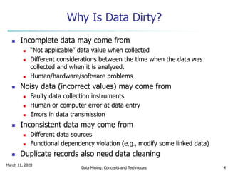 March 11, 2020
Data Mining: Concepts and Techniques 4
Why Is Data Dirty?
 Incomplete data may come from
 “Not applicable” data value when collected
 Different considerations between the time when the data was
collected and when it is analyzed.
 Human/hardware/software problems
 Noisy data (incorrect values) may come from
 Faulty data collection instruments
 Human or computer error at data entry
 Errors in data transmission
 Inconsistent data may come from
 Different data sources
 Functional dependency violation (e.g., modify some linked data)
 Duplicate records also need data cleaning
 
