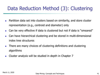 March 11, 2020
Data Mining: Concepts and Techniques 41
Data Reduction Method (3): Clustering
 Partition data set into clusters based on similarity, and store cluster
representation (e.g., centroid and diameter) only
 Can be very effective if data is clustered but not if data is “smeared”
 Can have hierarchical clustering and be stored in multi-dimensional
index tree structures
 There are many choices of clustering definitions and clustering
algorithms
 Cluster analysis will be studied in depth in Chapter 7
 