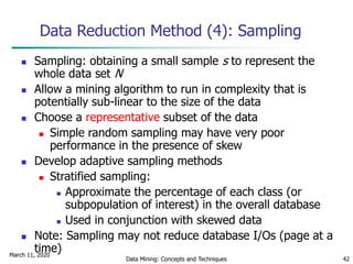March 11, 2020
Data Mining: Concepts and Techniques 42
Data Reduction Method (4): Sampling
 Sampling: obtaining a small sample s to represent the
whole data set N
 Allow a mining algorithm to run in complexity that is
potentially sub-linear to the size of the data
 Choose a representative subset of the data
 Simple random sampling may have very poor
performance in the presence of skew
 Develop adaptive sampling methods
 Stratified sampling:
 Approximate the percentage of each class (or
subpopulation of interest) in the overall database
 Used in conjunction with skewed data
 Note: Sampling may not reduce database I/Os (page at a
time)
 