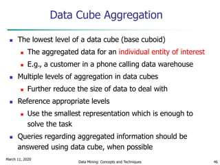 March 11, 2020
Data Mining: Concepts and Techniques 46
Data Cube Aggregation
 The lowest level of a data cube (base cuboid)
 The aggregated data for an individual entity of interest
 E.g., a customer in a phone calling data warehouse
 Multiple levels of aggregation in data cubes
 Further reduce the size of data to deal with
 Reference appropriate levels
 Use the smallest representation which is enough to
solve the task
 Queries regarding aggregated information should be
answered using data cube, when possible
 