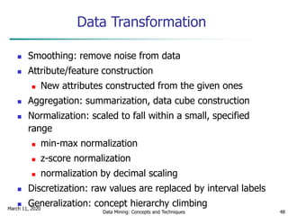 March 11, 2020
Data Mining: Concepts and Techniques 48
Data Transformation
 Smoothing: remove noise from data
 Attribute/feature construction
 New attributes constructed from the given ones
 Aggregation: summarization, data cube construction
 Normalization: scaled to fall within a small, specified
range
 min-max normalization
 z-score normalization
 normalization by decimal scaling
 Discretization: raw values are replaced by interval labels
 Generalization: concept hierarchy climbing
 
