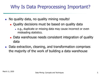 March 11, 2020
Data Mining: Concepts and Techniques 5
Why Is Data Preprocessing Important?
 No quality data, no quality mining results!
 Quality decisions must be based on quality data
 e.g., duplicate or missing data may cause incorrect or even
misleading statistics.
 Data warehouse needs consistent integration of quality
data
 Data extraction, cleaning, and transformation comprises
the majority of the work of building a data warehouse
 