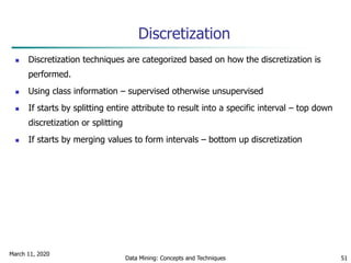 March 11, 2020
Data Mining: Concepts and Techniques 51
Discretization
 Discretization techniques are categorized based on how the discretization is
performed.
 Using class information – supervised otherwise unsupervised
 If starts by splitting entire attribute to result into a specific interval – top down
discretization or splitting
 If starts by merging values to form intervals – bottom up discretization
 