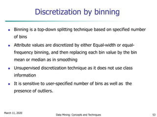 March 11, 2020
Data Mining: Concepts and Techniques 53
Discretization by binning
 Binning is a top-down splitting technique based on specified number
of bins
 Attribute values are discretized by either Equal-width or equal-
frequency binning, and then replacing each bin value by the bin
mean or median as in smoothing
 Unsupervised discretization technique as it does not use class
information
 It is sensitive to user-specified number of bins as well as the
presence of outliers.
 