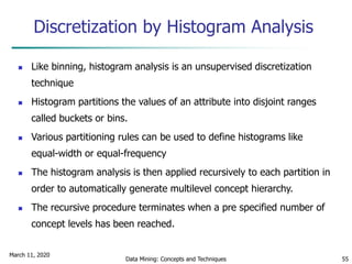 March 11, 2020
Data Mining: Concepts and Techniques 55
Discretization by Histogram Analysis
 Like binning, histogram analysis is an unsupervised discretization
technique
 Histogram partitions the values of an attribute into disjoint ranges
called buckets or bins.
 Various partitioning rules can be used to define histograms like
equal-width or equal-frequency
 The histogram analysis is then applied recursively to each partition in
order to automatically generate multilevel concept hierarchy.
 The recursive procedure terminates when a pre specified number of
concept levels has been reached.
 