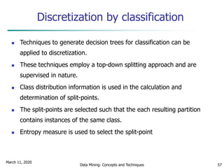 March 11, 2020
Data Mining: Concepts and Techniques 57
Discretization by classification
 Techniques to generate decision trees for classification can be
applied to discretization.
 These techniques employ a top-down splitting approach and are
supervised in nature.
 Class distribution information is used in the calculation and
determination of split-points.
 The split-points are selected such that the each resulting partition
contains instances of the same class.
 Entropy measure is used to select the split-point
 