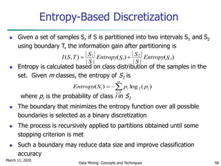 March 11, 2020
Data Mining: Concepts and Techniques 58
Entropy-Based Discretization
 Given a set of samples S, if S is partitioned into two intervals S1 and S2
using boundary T, the information gain after partitioning is
 Entropy is calculated based on class distribution of the samples in the
set. Given m classes, the entropy of S1 is
where pi is the probability of class i in S1
 The boundary that minimizes the entropy function over all possible
boundaries is selected as a binary discretization
 The process is recursively applied to partitions obtained until some
stopping criterion is met
 Such a boundary may reduce data size and improve classification
accuracy
)(
||
||
)(
||
||
),( 2
2
1
1
SEntropy
S
S
SEntropy
S
STSI 


m
i
ii ppSEntropy
1
21 )(log)(
 