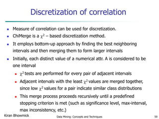 Discretization of correlation
 Measure of correlation can be used for discretization.
 ChiMerge is a 2 – based discretization method.
 It employs bottom-up approach by finding the best neighboring
intervals and then merging them to form larger intervals
 Initially, each distinct value of a numerical attr. A is considered to be
one interval
 2 tests are performed for every pair of adjacent intervals
 Adjacent intervals with the least 2 values are merged together,
since low 2 values for a pair indicate similar class distributions
 This merge process proceeds recursively until a predefined
stopping criterion is met (such as significance level, max-interval,
max inconsistency, etc.)
Data Mining: Concepts and Techniques 59Kiran Bhowmick
 