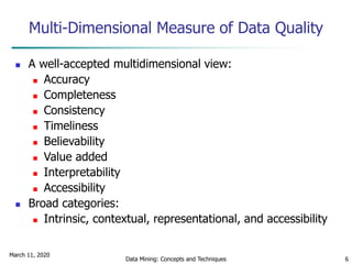 March 11, 2020
Data Mining: Concepts and Techniques 6
Multi-Dimensional Measure of Data Quality
 A well-accepted multidimensional view:
 Accuracy
 Completeness
 Consistency
 Timeliness
 Believability
 Value added
 Interpretability
 Accessibility
 Broad categories:
 Intrinsic, contextual, representational, and accessibility
 