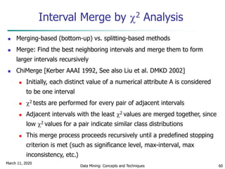 March 11, 2020
Data Mining: Concepts and Techniques 60
Interval Merge by 2 Analysis
 Merging-based (bottom-up) vs. splitting-based methods
 Merge: Find the best neighboring intervals and merge them to form
larger intervals recursively
 ChiMerge [Kerber AAAI 1992, See also Liu et al. DMKD 2002]
 Initially, each distinct value of a numerical attribute A is considered
to be one interval
 2 tests are performed for every pair of adjacent intervals
 Adjacent intervals with the least 2 values are merged together, since
low 2 values for a pair indicate similar class distributions
 This merge process proceeds recursively until a predefined stopping
criterion is met (such as significance level, max-interval, max
inconsistency, etc.)
 