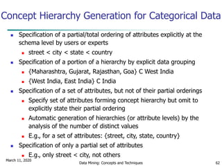 March 11, 2020
Data Mining: Concepts and Techniques 62
Concept Hierarchy Generation for Categorical Data
 Specification of a partial/total ordering of attributes explicitly at the
schema level by users or experts
 street < city < state < country
 Specification of a portion of a hierarchy by explicit data grouping
 {Maharashtra, Gujarat, Rajasthan, Goa} C West India
 {West India, East India} C India
 Specification of a set of attributes, but not of their partial orderings
 Specify set of attributes forming concept hierarchy but omit to
explicitly state their partial ordering
 Automatic generation of hierarchies (or attribute levels) by the
analysis of the number of distinct values
 E.g., for a set of attributes: {street, city, state, country}
 Specification of only a partial set of attributes
 E.g., only street < city, not others
 