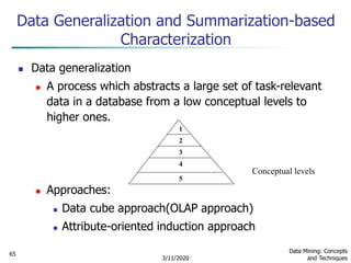 3/11/2020
Data Mining: Concepts
and Techniques
65
Data Generalization and Summarization-based
Characterization
 Data generalization
 A process which abstracts a large set of task-relevant
data in a database from a low conceptual levels to
higher ones.
 Approaches:
 Data cube approach(OLAP approach)
 Attribute-oriented induction approach
1
2
3
4
5
Conceptual levels
 