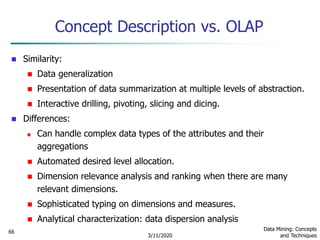 3/11/2020
Data Mining: Concepts
and Techniques
66
Concept Description vs. OLAP
 Similarity:
 Data generalization
 Presentation of data summarization at multiple levels of abstraction.
 Interactive drilling, pivoting, slicing and dicing.
 Differences:
 Can handle complex data types of the attributes and their
aggregations
 Automated desired level allocation.
 Dimension relevance analysis and ranking when there are many
relevant dimensions.
 Sophisticated typing on dimensions and measures.
 Analytical characterization: data dispersion analysis
 