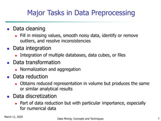 March 11, 2020
Data Mining: Concepts and Techniques 7
Major Tasks in Data Preprocessing
 Data cleaning
 Fill in missing values, smooth noisy data, identify or remove
outliers, and resolve inconsistencies
 Data integration
 Integration of multiple databases, data cubes, or files
 Data transformation
 Normalization and aggregation
 Data reduction
 Obtains reduced representation in volume but produces the same
or similar analytical results
 Data discretization
 Part of data reduction but with particular importance, especially
for numerical data
 