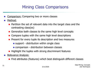 3/11/2020
Data Mining: Concepts
and Techniques
73
Mining Class Comparisons
 Comparison: Comparing two or more classes
 Method:
 Partition the set of relevant data into the target class and the
contrasting class(es)
 Generalize both classes to the same high level concepts
 Compare tuples with the same high level descriptions
 Present for every tuple its description and two measures
 support - distribution within single class
 comparison - distribution between classes
 Highlight the tuples with strong discriminant features
 Relevance Analysis:
 Find attributes (features) which best distinguish different classes
 