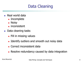 Data Mining: Concepts and Techniques 9
Data Cleaning
 Real world data
 Incomplete
 Noisy
 inconsistent
 Data cleaning tasks
 Fill in missing values
 Identify outliers and smooth out noisy data
 Correct inconsistent data
 Resolve redundancy caused by data integration
Kiran Bhowmick
 