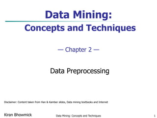Data Mining: Concepts and Techniques 1
Data Mining:
Concepts and Techniques
— Chapter 2 —
Data Preprocessing
Kiran Bhowmick
Disclaimer: Content taken from Han & Kamber slides, Data mining textbooks and Internet
 