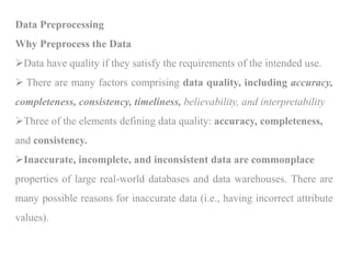 Data Preprocessing
Why Preprocess the Data
Data have quality if they satisfy the requirements of the intended use.
 There are many factors comprising data quality, including accuracy,
completeness, consistency, timeliness, believability, and interpretability
Three of the elements defining data quality: accuracy, completeness,
and consistency.
Inaccurate, incomplete, and inconsistent data are commonplace
properties of large real-world databases and data warehouses. There are
many possible reasons for inaccurate data (i.e., having incorrect attribute
values).
 