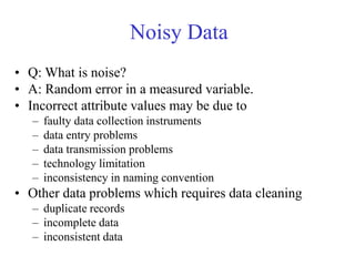 Noisy Data
• Q: What is noise?
• A: Random error in a measured variable.
• Incorrect attribute values may be due to
– faulty data collection instruments
– data entry problems
– data transmission problems
– technology limitation
– inconsistency in naming convention
• Other data problems which requires data cleaning
– duplicate records
– incomplete data
– inconsistent data
 