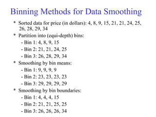 Binning Methods for Data Smoothing
* Sorted data for price (in dollars): 4, 8, 9, 15, 21, 21, 24, 25,
26, 28, 29, 34
* Partition into (equi-depth) bins:
- Bin 1: 4, 8, 9, 15
- Bin 2: 21, 21, 24, 25
- Bin 3: 26, 28, 29, 34
* Smoothing by bin means:
- Bin 1: 9, 9, 9, 9
- Bin 2: 23, 23, 23, 23
- Bin 3: 29, 29, 29, 29
* Smoothing by bin boundaries:
- Bin 1: 4, 4, 4, 15
- Bin 2: 21, 21, 25, 25
- Bin 3: 26, 26, 26, 34
 