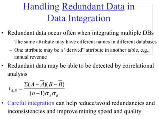 Handling Redundant Data in
Data Integration
• Redundant data occur often when integrating multiple DBs
– The same attribute may have different names in different databases
– One attribute may be a “derived” attribute in another table, e.g.,
annual revenue
• Redundant data may be able to be detected by correlational
analysis
• Careful integration can help reduce/avoid redundancies and
inconsistencies and improve mining speed and quality
B
A
B
A
n
B
B
A
A
r


)
1
(
)
)(
(
,





 