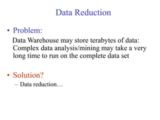 Data Reduction
• Problem:
Data Warehouse may store terabytes of data:
Complex data analysis/mining may take a very
long time to run on the complete data set
• Solution?
– Data reduction…
 