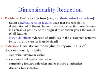 Dimensionality Reduction
• Problem: Feature selection (i.e., attribute subset selection):
– Select a minimum set of features such that the probability
distribution of different classes given the values for those features
is as close as possible to the original distribution given the values
of all features
– Nice side-effect: reduces # of attributes in the discovered patterns
(which are now easier to understand)
• Solution: Heuristic methods (due to exponential # of
choices) usually greedy:
– step-wise forward selection
– step-wise backward elimination
– combining forward selection and backward elimination
– decision-tree induction
 