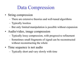 Data Compression
• String compression
– There are extensive theories and well-tuned algorithms
– Typically lossless
– But only limited manipulation is possible without expansion
• Audio/video, image compression
– Typically lossy compression, with progressive refinement
– Sometimes small fragments of signal can be reconstructed
without reconstructing the whole
• Time sequence is not audio
– Typically short and vary slowly with time
 