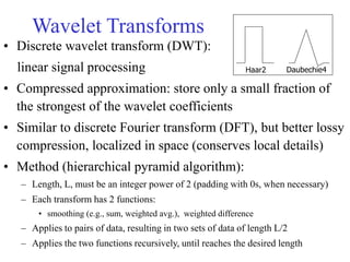 Wavelet Transforms
• Discrete wavelet transform (DWT):
linear signal processing
• Compressed approximation: store only a small fraction of
the strongest of the wavelet coefficients
• Similar to discrete Fourier transform (DFT), but better lossy
compression, localized in space (conserves local details)
• Method (hierarchical pyramid algorithm):
– Length, L, must be an integer power of 2 (padding with 0s, when necessary)
– Each transform has 2 functions:
• smoothing (e.g., sum, weighted avg.), weighted difference
– Applies to pairs of data, resulting in two sets of data of length L/2
– Applies the two functions recursively, until reaches the desired length
Haar2 Daubechie4
 