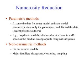 Numerosity Reduction
• Parametric methods
– Assume the data fits some model, estimate model
parameters, store only the parameters, and discard the data
(except possible outliers)
– E.g.: Log-linear models: obtain value at a point in m-D
space as the product on appropriate marginal subspaces
• Non-parametric methods
– Do not assume models
– Major families: histograms, clustering, sampling
 