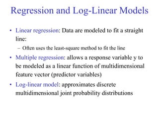 Regression and Log-Linear Models
• Linear regression: Data are modeled to fit a straight
line:
– Often uses the least-square method to fit the line
• Multiple regression: allows a response variable y to
be modeled as a linear function of multidimensional
feature vector (predictor variables)
• Log-linear model: approximates discrete
multidimensional joint probability distributions
 