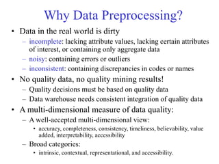 Why Data Preprocessing?
• Data in the real world is dirty
– incomplete: lacking attribute values, lacking certain attributes
of interest, or containing only aggregate data
– noisy: containing errors or outliers
– inconsistent: containing discrepancies in codes or names
• No quality data, no quality mining results!
– Quality decisions must be based on quality data
– Data warehouse needs consistent integration of quality data
• A multi-dimensional measure of data quality:
– A well-accepted multi-dimensional view:
• accuracy, completeness, consistency, timeliness, believability, value
added, interpretability, accessibility
– Broad categories:
• intrinsic, contextual, representational, and accessibility.
 