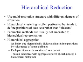Hierarchical Reduction
• Use multi-resolution structure with different degrees of
reduction
• Hierarchical clustering is often performed but tends to
define partitions of data sets rather than “clusters”
• Parametric methods are usually not amenable to
hierarchical representation
• Hierarchical aggregation
– An index tree hierarchically divides a data set into partitions
by value range of some attributes
– Each partition can be considered as a bucket
– Thus an index tree with aggregates stored at each node is a
hierarchical histogram
 
