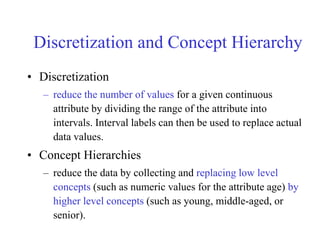 Discretization and Concept Hierarchy
• Discretization
– reduce the number of values for a given continuous
attribute by dividing the range of the attribute into
intervals. Interval labels can then be used to replace actual
data values.
• Concept Hierarchies
– reduce the data by collecting and replacing low level
concepts (such as numeric values for the attribute age) by
higher level concepts (such as young, middle-aged, or
senior).
 