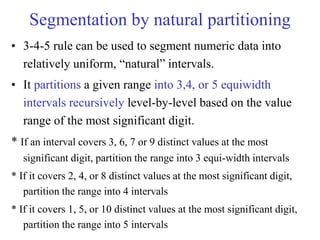 Segmentation by natural partitioning
• 3-4-5 rule can be used to segment numeric data into
relatively uniform, “natural” intervals.
• It partitions a given range into 3,4, or 5 equiwidth
intervals recursively level-by-level based on the value
range of the most significant digit.
* If an interval covers 3, 6, 7 or 9 distinct values at the most
significant digit, partition the range into 3 equi-width intervals
* If it covers 2, 4, or 8 distinct values at the most significant digit,
partition the range into 4 intervals
* If it covers 1, 5, or 10 distinct values at the most significant digit,
partition the range into 5 intervals
 